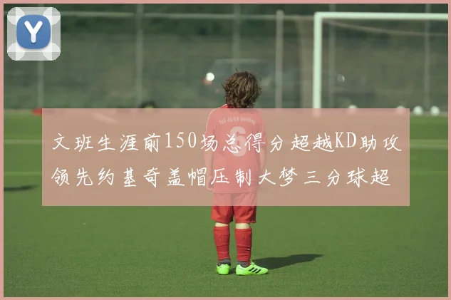 文班生涯前150场总得分超越KD助攻领先约基奇盖帽压制大梦三分球超越库里