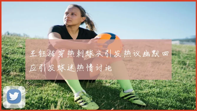 王钰栋穿热刺球衣引发热议幽默回应引发球迷热情讨论