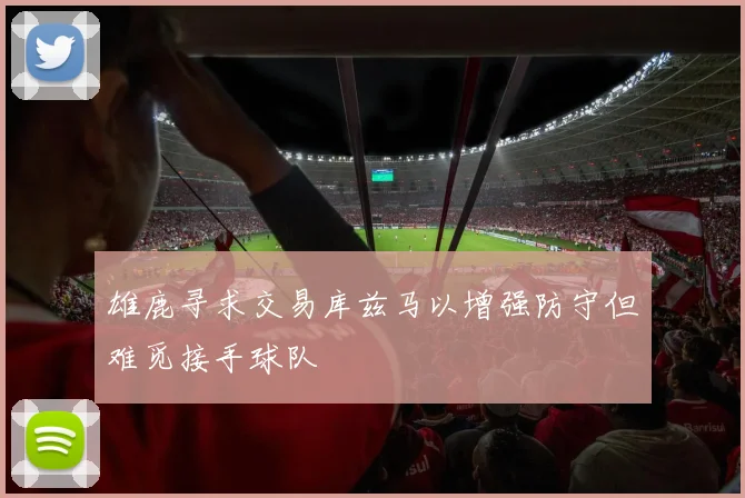雄鹿寻求交易库兹马以增强防守但难觅接手球队