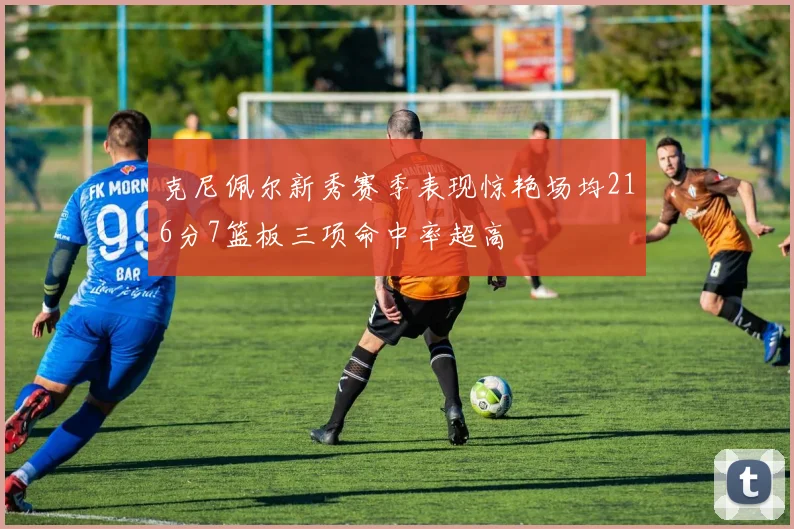 克尼佩尔新秀赛季表现惊艳场均216分7篮板三项命中率超高