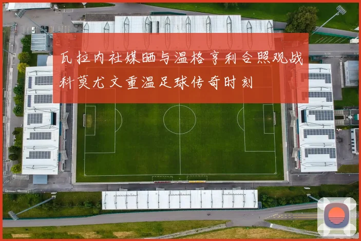 瓦拉内社媒晒与温格亨利合照观战科莫尤文重温足球传奇时刻