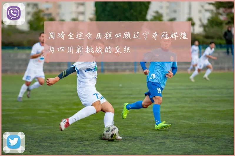 周琦全运会历程回顾辽宁夺冠辉煌与四川新挑战的交织