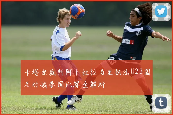 卡塔尔裁判阿卜杜拉马里执法U23国足对战泰国比赛全解析