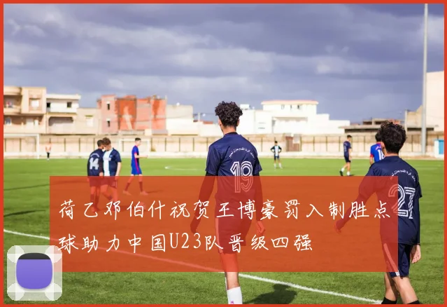 荷乙邓伯什祝贺王博豪罚入制胜点球助力中国U23队晋级四强
