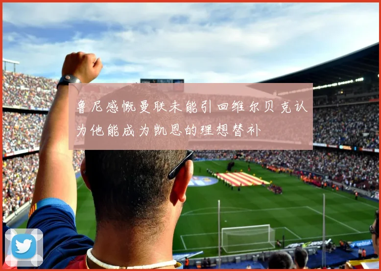 鲁尼感慨曼联未能引回维尔贝克认为他能成为凯恩的理想替补