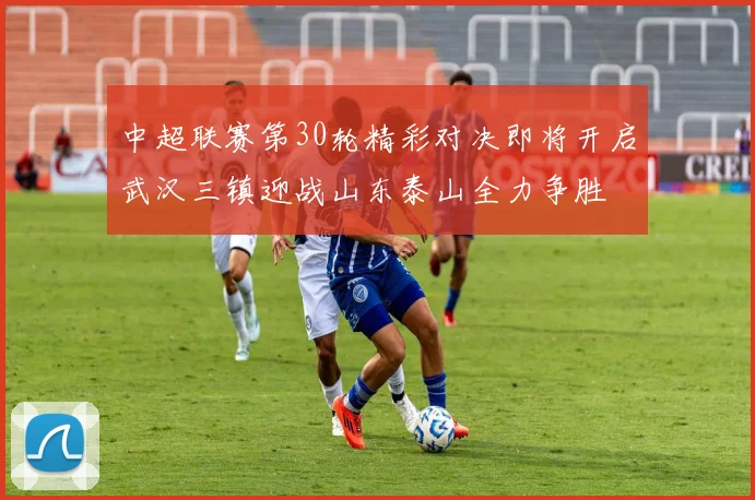 中超联赛第30轮精彩对决即将开启武汉三镇迎战山东泰山全力争胜