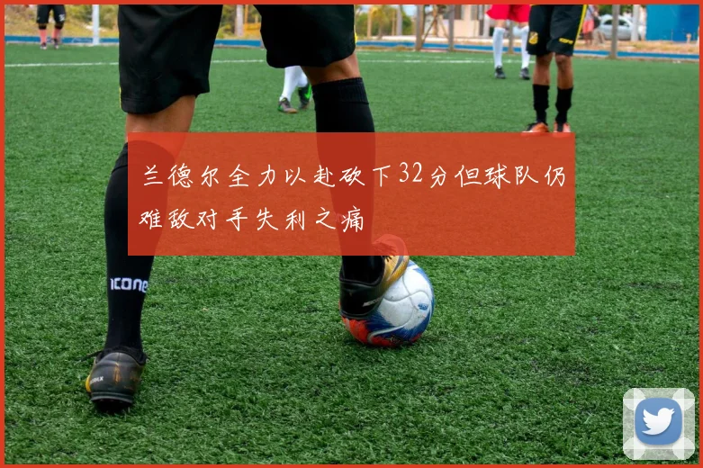 兰德尔全力以赴砍下32分但球队仍难敌对手失利之痛