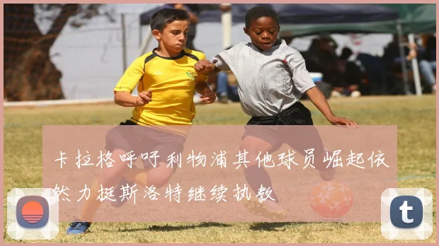 卡拉格呼吁利物浦其他球员崛起依然力挺斯洛特继续执教